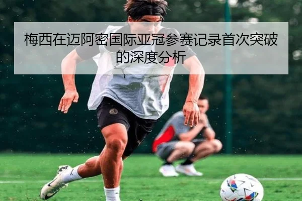梅西在迈阿密国际亚冠参赛记录首次突破的深度分析